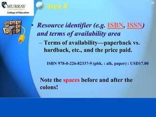 22
     Area 8

• Resource identifier (e.g. ISBN, ISSN)
  and terms of availability area
  – Terms of availability—paperback vs.
    hardback, etc., and the price paid.

     ISBN 978-0-226-82337-9 (pbk. : alk. paper) : USD17.00


   Note the spaces before and after the
   colons!
 