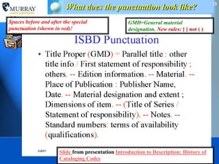 23
                         What does the punctuation look like?
Spaces before and after the special                GMD=General material
punctuation (shown in red)!                        designation. New rules: [ ] not ( )




                      Slide from presentation Introduction to Description: History of
                      Cataloging Codes                What is cataloging?
                                                        March 18, 2012
 