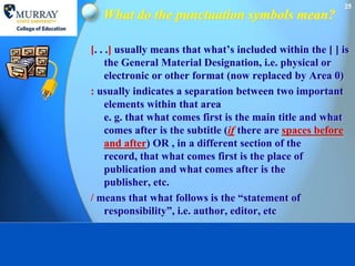 25
  What do the punctuation symbols mean?

[. . .] usually means that what’s included within the [ ] is
     the General Material Designation, i.e. physical or
     electronic or other format (now replaced by Area 0)
: usually indicates a separation between two important
     elements within that area
     e. g. that what comes first is the main title and what
     comes after is the subtitle (if there are spaces before
     and after) OR , in a different section of the
     record, that what comes first is the place of
     publication and what comes after is the
     publisher, etc.
/ means that what follows is the “statement of
     responsibility”, i.e. author, editor, etc
 