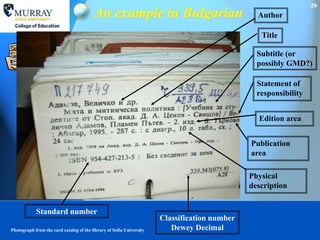 29
                                         An example in Bulgarian                                Author

                                                                                                 Title

                                                                                                Subtitle (or
                                                                                                possibly GMD?)

                                                                                                Statement of
                                                                                                responsibility


                                                                                                Edition area


                                                                                              Publication
                                                                                              area

                                                                                              Physical
                                                                                              description


            Standard number
                                                                      Classification number
Photograph from the card catalog of the library of Sofia University      Dewey Decimal
 