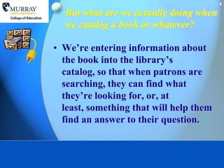 6

  But what are we actually doing when
  we catalog a book or whatever?

• We’re entering information about
  the book into the library’s
  catalog, so that when patrons are
  searching, they can find what
  they’re looking for, or, at
  least, something that will help them
  find an answer to their question.
 