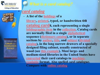 7
      What is a card catalog?
• card catalog
  – A list of the holdings of a
    library, printed, typed, or handwritten on
    catalog cards, each representing a single
    bibliographic item in the collection. Catalog cards
    are normally filed in a single alphabetical
    sequence (dictionary catalog), or in separate
    sections by author, title, and subject (divided
    catalog), in the long narrow drawers of a specially
    designed filing cabinet, usually constructed of
    wood (see this example). Most large- and
    medium-sized libraries in the United States have
    converted their card catalogs to machine-
    readable format. Also spelled card catalogue.
    Compare with online catalog.
 