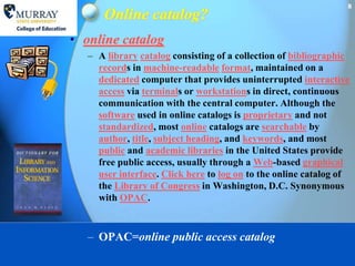 8
      Online catalog?
• online catalog
   – A library catalog consisting of a collection of bibliographic
     records in machine-readable format, maintained on a
     dedicated computer that provides uninterrupted interactive
     access via terminals or workstations in direct, continuous
     communication with the central computer. Although the
     software used in online catalogs is proprietary and not
     standardized, most online catalogs are searchable by
     author, title, subject heading, and keywords, and most
     public and academic libraries in the United States provide
     free public access, usually through a Web-based graphical
     user interface. Click here to log on to the online catalog of
     the Library of Congress in Washington, D.C. Synonymous
     with OPAC.



   – OPAC=online public access catalog
 