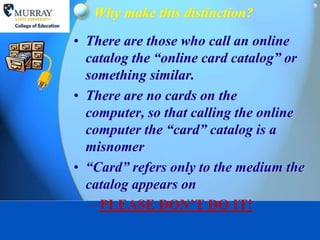 9
   Why make this distinction?
• There are those who call an online
  catalog the “online card catalog” or
  something similar.
• There are no cards on the
  computer, so that calling the online
  computer the “card” catalog is a
  misnomer
• “Card” refers only to the medium the
  catalog appears on
   – PLEASE DON’T DO IT!
 