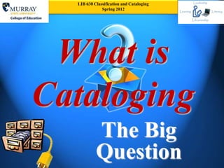 LIB 630 Classification and Cataloging
              Spring 2012




 What is
Cataloging
           The Big
           Question
 