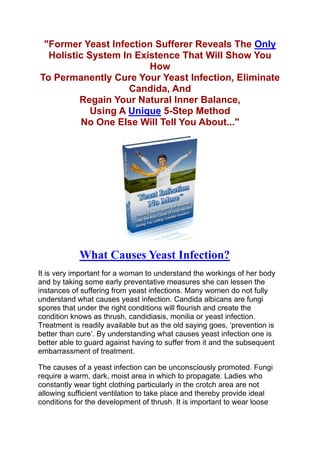 "Former Yeast Infection Sufferer Reveals The Only
  Holistic System In Existence That Will Show You
                        How
To Permanently Cure Your Yeast Infection, Eliminate
                    Candida, And
         Regain Your Natural Inner Balance,
            Using A Unique 5-Step Method
         No One Else Will Tell You About..."




            What Causes Yeast Infection?
It is very important for a woman to understand the workings of her body
and by taking some early preventative measures she can lessen the
instances of suffering from yeast infections. Many women do not fully
understand what causes yeast infection. Candida albicans are fungi
spores that under the right conditions will flourish and create the
condition knows as thrush, candidiasis, monilia or yeast infection.
Treatment is readily available but as the old saying goes, ‘prevention is
better than cure’. By understanding what causes yeast infection one is
better able to guard against having to suffer from it and the subsequent
embarrassment of treatment.

The causes of a yeast infection can be unconsciously promoted. Fungi
require a warm, dark, moist area in which to propagate. Ladies who
constantly wear tight clothing particularly in the crotch area are not
allowing sufficient ventilation to take place and thereby provide ideal
conditions for the development of thrush. It is important to wear loose
 
