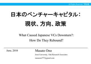 All Rights Reserved／禁転載




   日本のベンチャーキャピタル：
                現状、方向、政策
             What Caused Japanese VCs Downturn?:
                   How Do They Rebound?

2010年9月
June, 2010             Masato Ono
                       Josai University, Oak Research Associates
                       masaono777@gmail.com
 