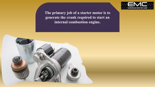 The primary job of a starter motor is to
generate the crank required to start an
internal combustion engine.
 