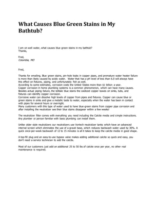 What Causes Blue Green Stains in My
Bathtub?
I am on well water, what causes blue green stains in my bathtub?
Thanks,
Fred,
Columbia, MO
Fred,
Thanks for emailing. Blue green stains, pin-hole leaks in copper pipes, and premature water heater failure
is more than likely caused by acidic water. Water that has a pH level of less than 6.0 will always have
this effect on fixtures, piping, and unfortunately fish as well.
According to some estimates, corrosion costs the United States more than $1 billion a year.
Copper corrosion in home plumbing systems is a common phenomenon, which can have many causes.
Besides actual piping failure, the telltale blue stains the oxidized copper leaves on sinks, tubs, and
fixtures can identify copper corrosion.
Corrosive water can dissolve high levels of copper from pipes and fixtures. Copper can cause blue or
green stains in sinks and give a metallic taste to water, especially when the water has been in contact
with pipes for several hours or overnight.
Many customers with this type of water used to have blue-green stains from copper pipe corrosion and
after installing the neutralizer see their blue stains disappear within a few weeks!
The neutralizer filter comes with everything you need including the Calcite media and simple instructions.
Any plumber or person familiar with basic plumbing can install them.
Unlike older style neutralizers our neutralizers use Vortech neutralizer tanks which have an advanced
internal screen which eliminates the use of a gravel base, which reduces backwash water used by 30%. A
quick once-per-week backwash of 12 to 15 minutes is all it takes to keep the calcite media in good shape.
A top-fill plug and an easy-to-use bypass valve makes adding additional calcite so quick and easy, you
don't need a service technician to add the calcite.
Most of our customers just add an additional 25 to 50 lbs of calcite once per year, no other real
maintenance is required.
 