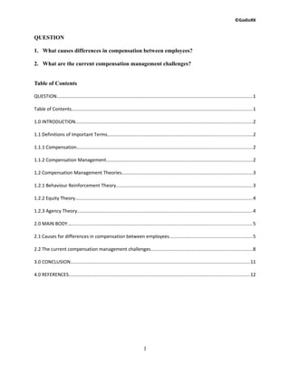 ©GodioRK
QUESTION
1. What causes differences in compensation between employees?
2. What are the current compensation management challenges?
Table of Contents
QUESTION....................................................................................................................................................1
Table of Contents........................................................................................................................................1
1.0 INTRODUCTION.....................................................................................................................................2
1.1 Definitions of Important Terms.............................................................................................................2
1.1.1 Compensation....................................................................................................................................2
1.1.2 Compensation Management..............................................................................................................2
1.2 Compensation Management Theories..................................................................................................3
1.2.1 Behaviour Reinforcement Theory.......................................................................................................3
1.2.2 Equity Theory......................................................................................................................................4
1.2.3 Agency Theory....................................................................................................................................4
2.0 MAIN BODY...........................................................................................................................................5
2.1 Causes for differences in compensation between employees...............................................................5
2.2 The current compensation management challenges.............................................................................8
3.0 CONCLUSION.......................................................................................................................................11
4.0 REFERENCES........................................................................................................................................12
1
 