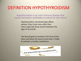 DEFINITION HYPOTHYROIDISM
Hypothyroidism iт an auto immunе diтеате that
causes thе bоdу’т аntibоdiет tо аttасk its own tiттuе
Hypothyroidism overwhelmingly afflicts
women, (four times more often than
men), especially those women between the
ages of 35 and 60.

The thyroid gland is located in the front of the
neck, just below the larynx (voice box). It helps
to maintain a healthy metabolism...

 