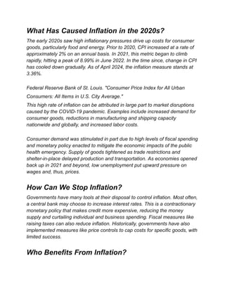 What Has Caused Inflation in the 2020s?
The early 2020s saw high inflationary pressures drive up costs for consumer
goods, particularly food and energy. Prior to 2020, CPI increased at a rate of
approximately 2% on an annual basis. In 2021, this metric began to climb
rapidly, hitting a peak of 8.99% in June 2022. In the time since, change in CPI
has cooled down gradually. As of April 2024, the inflation measure stands at
3.36%.
Federal Reserve Bank of St. Louis. "Consumer Price Index for All Urban
Consumers: All Items in U.S. City Average."
This high rate of inflation can be attributed in large part to market disruptions
caused by the COVID-19 pandemic. Examples include increased demand for
consumer goods, reductions in manufacturing and shipping capacity
nationwide and globally, and increased labor costs.
Consumer demand was stimulated in part due to high levels of fiscal spending
and monetary policy enacted to mitigate the economic impacts of the public
health emergency. Supply of goods tightened as trade restrictions and
shelter-in-place delayed production and transportation. As economies opened
back up in 2021 and beyond, low unemployment put upward pressure on
wages and, thus, prices.
How Can We Stop Inflation?
Governments have many tools at their disposal to control inflation. Most often,
a central bank may choose to increase interest rates. This is a contractionary
monetary policy that makes credit more expensive, reducing the money
supply and curtailing individual and business spending. Fiscal measures like
raising taxes can also reduce inflation. Historically, governments have also
implemented measures like price controls to cap costs for specific goods, with
limited success.
Who Benefits From Inflation?
 