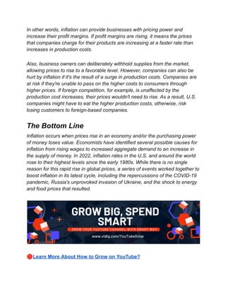 In other words, inflation can provide businesses with pricing power and
increase their profit margins. If profit margins are rising, it means the prices
that companies charge for their products are increasing at a faster rate than
increases in production costs.
Also, business owners can deliberately withhold supplies from the market,
allowing prices to rise to a favorable level. However, companies can also be
hurt by inflation if it's the result of a surge in production costs. Companies are
at risk if they're unable to pass on the higher costs to consumers through
higher prices. If foreign competition, for example, is unaffected by the
production cost increases, their prices wouldn't need to rise. As a result, U.S.
companies might have to eat the higher production costs, otherwise, risk
losing customers to foreign-based companies.
The Bottom Line
Inflation occurs when prices rise in an economy and/or the purchasing power
of money loses value. Economists have identified several possible causes for
inflation from rising wages to increased aggregate demand to an increase in
the supply of money. In 2022, inflation rates in the U.S. and around the world
rose to their highest levels since the early 1980s. While there is no single
reason for this rapid rise in global prices, a series of events worked together to
boost inflation in its latest cycle, including the repercussions of the COVID-19
pandemic, Russia's unprovoked invasion of Ukraine, and the shock to energy
and food prices that resulted.
🔴Learn More About How to Grow on YouTube?
 