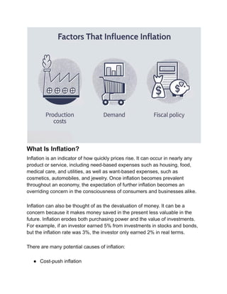 What Is Inflation?
Inflation is an indicator of how quickly prices rise. It can occur in nearly any
product or service, including need-based expenses such as housing, food,
medical care, and utilities, as well as want-based expenses, such as
cosmetics, automobiles, and jewelry. Once inflation becomes prevalent
throughout an economy, the expectation of further inflation becomes an
overriding concern in the consciousness of consumers and businesses alike.
Inflation can also be thought of as the devaluation of money. It can be a
concern because it makes money saved in the present less valuable in the
future. Inflation erodes both purchasing power and the value of investments.
For example, if an investor earned 5% from investments in stocks and bonds,
but the inflation rate was 3%, the investor only earned 2% in real terms.
There are many potential causes of inflation:
● Cost-push inflation
 