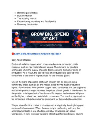 ● Demand-pull inflation
● Built-in inflation
● The housing market
● Expansionary monetary and fiscal policy
● Monetary devaluation
🔴Learn More About How to Grow on YouTube?
Cost-Push Inflation
Cost-push inflation occurs when prices rise because production costs
increase, such as raw materials and wages. The demand for goods is
unchanged while the supply of goods declines due to the higher costs of
production. As a result, the added costs of production are passed onto
consumers in the form of higher prices for the finished goods.
One of the signs of possible cost-push inflation can be seen in rising
commodity prices such as oil and metals since they're major production
inputs. For example, if the price of copper rises, companies that use copper to
make their products might increase the prices of their goods. If the demand for
the product is independent of the demand for copper, the business will pass
on the higher costs of raw materials to consumers. The result is higher prices
for consumers without any change in demand for the products consumed.
Wages also affect the cost of production and are typically the single biggest
expense for businesses. When the economy is performing well, and the
unemployment rate is low, shortages in labor or workers can occur.
Companies, in turn, increase wages to attract qualified candidates, causing
 