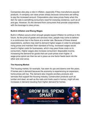 Companies also play a role in inflation, especially if they manufacture popular
products. A company can raise prices simply because consumers are willing
to pay the increased amount. Corporations also raise prices freely when the
item for sale is something consumers need for everyday existence, such as oil
and gas. However, it's the demand from consumers that provide corporations
with the leverage to raise prices.
Built-In Inflation and Rising Wages
Built-in inflation occurs when enough people expect inflation to continue in the
future. As the price of goods and services rises, people may come to believe
in a continuous rise in the future at a similar rate. Because of these shared
expectations, workers may start to demand higher wages in order to anticipate
rising prices and maintain their standard of living. Increased wages would
result in higher costs for businesses, which may pass those costs on to
consumers. Higher wages also increase consumers' disposable income,
increasing the demand for goods that can push prices even higher. A
wage-price spiral can then be set in place as one factor feeds back into the
other and vice-versa.
The Housing Market
The housing market, for example, has seen its ups and downs over the years.
If homes are in demand because the economy is experiencing an expansion,
home prices will rise. The demand also impacts ancillary products and
services that support the housing industry. Construction products such as
lumber and steel, as well as the nails and rivets used in homes, might all see
increases in demand resulting from higher demand for homes.
 