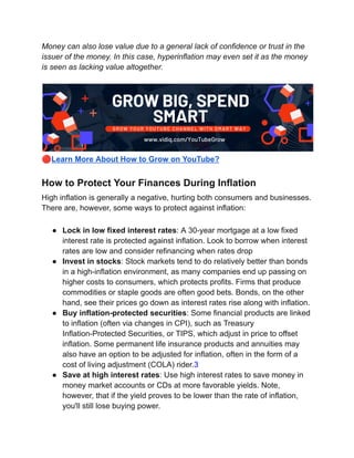 Money can also lose value due to a general lack of confidence or trust in the
issuer of the money. In this case, hyperinflation may even set it as the money
is seen as lacking value altogether.
🔴Learn More About How to Grow on YouTube?
How to Protect Your Finances During Inflation
High inflation is generally a negative, hurting both consumers and businesses.
There are, however, some ways to protect against inflation:
● Lock in low fixed interest rates: A 30-year mortgage at a low fixed
interest rate is protected against inflation. Look to borrow when interest
rates are low and consider refinancing when rates drop
● Invest in stocks: Stock markets tend to do relatively better than bonds
in a high-inflation environment, as many companies end up passing on
higher costs to consumers, which protects profits. Firms that produce
commodities or staple goods are often good bets. Bonds, on the other
hand, see their prices go down as interest rates rise along with inflation.
● Buy inflation-protected securities: Some financial products are linked
to inflation (often via changes in CPI), such as Treasury
Inflation-Protected Securities, or TIPS, which adjust in price to offset
inflation. Some permanent life insurance products and annuities may
also have an option to be adjusted for inflation, often in the form of a
cost of living adjustment (COLA) rider.3
● Save at high interest rates: Use high interest rates to save money in
money market accounts or CDs at more favorable yields. Note,
however, that if the yield proves to be lower than the rate of inflation,
you'll still lose buying power.
 