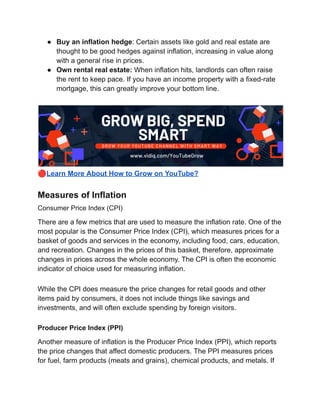 ● Buy an inflation hedge: Certain assets like gold and real estate are
thought to be good hedges against inflation, increasing in value along
with a general rise in prices.
● Own rental real estate: When inflation hits, landlords can often raise
the rent to keep pace. If you have an income property with a fixed-rate
mortgage, this can greatly improve your bottom line.
🔴Learn More About How to Grow on YouTube?
Measures of Inflation
Consumer Price Index (CPI)
There are a few metrics that are used to measure the inflation rate. One of the
most popular is the Consumer Price Index (CPI), which measures prices for a
basket of goods and services in the economy, including food, cars, education,
and recreation. Changes in the prices of this basket, therefore, approximate
changes in prices across the whole economy. The CPI is often the economic
indicator of choice used for measuring inflation.
While the CPI does measure the price changes for retail goods and other
items paid by consumers, it does not include things like savings and
investments, and will often exclude spending by foreign visitors.
Producer Price Index (PPI)
Another measure of inflation is the Producer Price Index (PPI), which reports
the price changes that affect domestic producers. The PPI measures prices
for fuel, farm products (meats and grains), chemical products, and metals. If
 