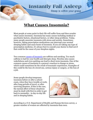 What Causes Insomnia?

Most people at some point in their life will suffer from and then wonder
what causes insomnia. Insomnia has many causes including medical or
psychiatric factors, situational factors, or other sleep problems. Today,
many people associate insomnia with stress and anxiety. Sometimes,
however, taking prescription medications can interrupt your normal
sleeping habits and cause bouts of insomnia. If you are taking any type of
prescription medicine, it's always best to consult your doctor to find out if
that could be the cause of your sleepless nights.


Two common causes of insomnia are caffeine and smoking. Too much
caffeine is bad for your health and disrupts sleep. Nicotine also causes
wakefulness and even quitting can lead to short-term insomnia. One of the
common causes of insomnia is a person's reaction to change or stress,
which could sometimes be the result of traumatic experiences. Examples of
this could be the loss of a loved one, serious injury or surgery, or the loss of
a job.


Some people develop temporary
insomnia before or after a school
exam, when they have trouble at work,
after long periods of travel, or after
surviving disasters. If this is the case,
the mental affect of these situations
must be dealt with first in order to get
back to normality - in day-to-day life
and in sleeping habits.


According to a U.S. Department of Health and Human Services survey, a
greater number of women are affected by insomnia than men.
 