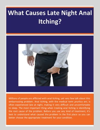 What Causes Late Night Anal
Itching?
Millions of people are afflicted with anal itching, yet very few talk about this
embarrassing problem. Anal itching, with the medical term pruritus ani, is
often experienced late at night, making it very difficult and uncomfortable
to sleep. The most important thing when treating anal itching is identifying
the root cause of the problem. Before you use any kind of treatment, it’s
best to understand what caused the problem in the first place so you can
better choose the appropriate treatment for your condition.
 