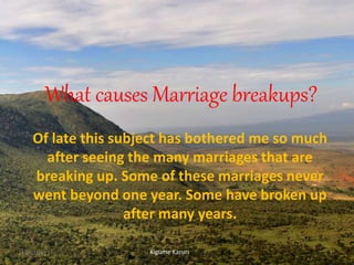 What causes Marriage breakups?
Of late this subject has bothered me so much
after seeing the many marriages that are
breaking up. Some of these marriages never
went beyond one year. Some have broken up
after many years.
Kigume Karuri13/02/2017 1
 