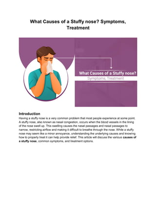 What Causes of a Stuffy nose? Symptoms,
Treatment
Introduction
Having a stuffy nose is a very common problem that most people experience at some point.
A stuffy nose, also known as nasal congestion, occurs when the blood vessels in the lining
of the nose swell up. This swelling causes the nasal passages and nasal passages to
narrow, restricting airflow and making it difficult to breathe through the nose. While a stuffy
nose may seem like a minor annoyance, understanding the underlying causes and knowing
how to properly treat it can help provide relief. This article will discuss the various causes of
a stuffy nose, common symptoms, and treatment options.
 