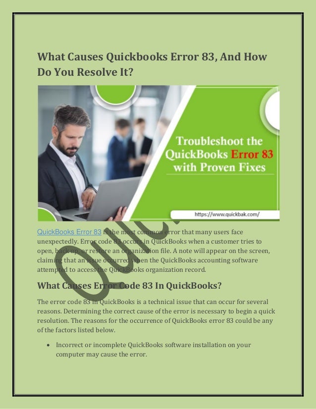 What Causes Quickbooks Error 83, And How
Do You Resolve It?
QuickBooks Error 83 is the most common error that many users face
unexpectedly. Error code 83 occurs in QuickBooks when a customer tries to
open, back up, or restore an organization file. A note will appear on the screen,
claiming that an issue occurred when the QuickBooks accounting software
attempted to access the QuickBooks organization record.
What Causes Error Code 83 In QuickBooks?
The error code 83 in QuickBooks is a technical issue that can occur for several
reasons. Determining the correct cause of the error is necessary to begin a quick
resolution. The reasons for the occurrence of QuickBooks error 83 could be any
of the factors listed below.
• Incorrect or incomplete QuickBooks software installation on your
computer may cause the error.
 