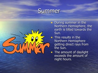 Summer
   • During summer in the
       Northern Hemisphere, the
       earth is tilted towards the
       Sun.
   •   This results in the
       Northern Hemisphere
       getting direct rays from
       the Sun.
   •   The amount of daylight
       exceeds the amount of
       night hours.
 