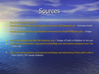 Sources
• http://www.dictionary.com
• http://upload.wikimedia.org/wikipedia/commons/3/30/Globespin.gif - Animated Earth
    spinning on axis.
•   http://upload.wikimedia.org/wikipedia/commons/6/61/AxialTiltObliquity.png - Image
    of Earth on axis

• http://en.wikipedia.org/wiki/File:Seasons1.svg – Image of Earth in Relation to the sun
• http://www.khanacademy.org/science/cosmology-and-astronomy/v/seasons-aren-t-dictated-
    - Video Clip

• http://www.khanacademy.org/science/cosmology-and-astronomy/v/how-earth-s-tilt-causes-s
    - How Earth’s Tilt Causes Seasons
 