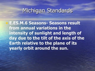 Michigan Standards

• E.ES.M.6 Seasons- Seasons result
 from annual variations in the
 intensity of sunlight and length of
 day due to the tilt of the axis of the
 Earth relative to the plane of its
 yearly orbit around the sun.
 