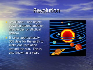 Revolution
• Revolution – one object
    traveling around another
    in a circular or elliptical
    pattern
•   It takes approximately
    365 days for the earth to
    make one revolution
    around the sun. This is
    also known as a year.
 