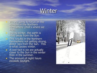 Winter
• We are going to focus on the
    seasons in the Northern
    Hemisphere (that’s where we
    live).
•   During winter, the earth is
    titled away from the Sun.
•   This results in the Northern
    Hemisphere not getting strong,
    direct rays from the Sun. This
    is what causes winter.
•   A cool fact is we are actually
    closer to the Sun in the winter
    than in the summer.
•   The amount of night hours
    exceeds daylight.
 