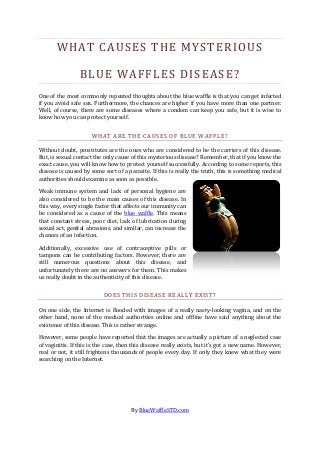 WHAT CAUSES THE MYSTERIOUS

                 BLUE WAFFLES DISEASE?
One of the most commonly repeated thoughts about the blue waffle is that you can get infected
if you avoid safe sex. Furthermore, the chances are higher if you have more than one partner.
Well, of course, there are some diseases where a condom can keep you safe, but it is wise to
know how you can protect yourself.


                      WHAT ARE THE CAUSES OF BLUE WAFFLE?

Without doubt, prostitutes are the ones who are considered to be the carriers of this disease.
But, is sexual contact the only cause of this mysterious disease? Remember, that if you know the
exact cause, you will know how to protect yourself successfully. According to some reports, this
disease is caused by some sort of a parasite. If this is really the truth, this is something medical
authorities should examine as soon as possible.

Weak immune system and lack of personal hygiene are
also considered to be the main causes of this disease. In
this way, every single factor that affects our immunity can
be considered as a cause of the blue waffle. This means
that constant stress, poor diet, lack of lubrication during
sexual act, genital abrasions, and similar, can increase the
chances of an infection.

Additionally, excessive use of contraceptive pills or
tampons can be contributing factors. However, there are
still numerous questions about this disease, and
unfortunately there are no answers for them. This makes
us really doubt in the authenticity of this disease.


                          DOES THIS DISEASE REALLY EXIST?

On one side, the Internet is flooded with images of a really nasty-looking vagina, and on the
other hand, none of the medical authorities online and offline have said anything about the
existence of this disease. This is rather strange.

However, some people have reported that the images are actually a picture of a neglected case
of vaginitis. If this is the case, then this disease really exists, but it’s got a new name. However,
real or not, it still frightens thousands of people every day. If only they knew what they were
searching on the Internet.




                                      By BlueWaffleSTD.com
 