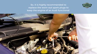 So, it is highly recommended to
replace the worn-out spark plugs to
keep the engine of an Audi functional.
 