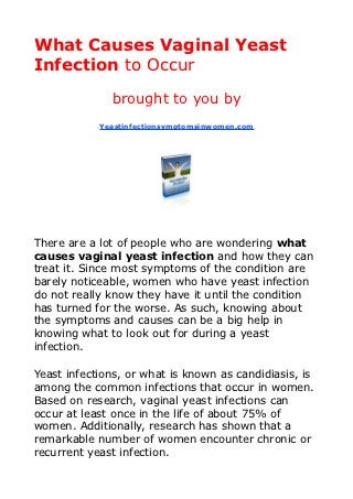 What Causes Vaginal Yeast
Infection to Occur
              brought to you by
            Yeastinfectionsymptomsinwomen.com




There are a lot of people who are wondering what
causes vaginal yeast infection and how they can
treat it. Since most symptoms of the condition are
barely noticeable, women who have yeast infection
do not really know they have it until the condition
has turned for the worse. As such, knowing about
the symptoms and causes can be a big help in
knowing what to look out for during a yeast
infection.

Yeast infections, or what is known as candidiasis, is
among the common infections that occur in women.
Based on research, vaginal yeast infections can
occur at least once in the life of about 75% of
women. Additionally, research has shown that a
remarkable number of women encounter chronic or
recurrent yeast infection.
 
