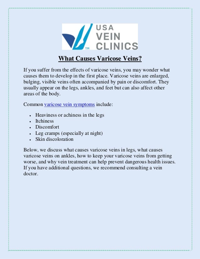 What Causes Varicose Veins?
If you suffer from the effects of varicose veins, you may wonder what
causes them to develop in the first place. Varicose veins are enlarged,
bulging, visible veins often accompanied by pain or discomfort. They
usually appear on the legs, ankles, and feet but can also affect other
areas of the body.
Common varicose vein symptoms include:
 Heaviness or achiness in the legs
 Itchiness
 Discomfort
 Leg cramps (especially at night)
 Skin discoloration
Below, we discuss what causes varicose veins in legs, what causes
varicose veins on ankles, how to keep your varicose veins from getting
worse, and why vein treatment can help prevent dangerous health issues.
If you have additional questions, we recommend consulting a vein
doctor.
 