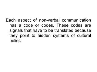Each aspect of non-verbal communication
has a code or codes. These codes are
signals that have to be translated because
they point to hidden systems of cultural
belief.

 