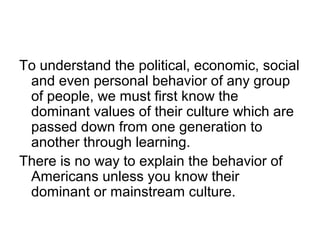 To understand the political, economic, social
and even personal behavior of any group
of people, we must first know the
dominant values of their culture which are
passed down from one generation to
another through learning.
There is no way to explain the behavior of
Americans unless you know their
dominant or mainstream culture.

 