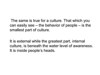 The same is true for a culture. That which you
can easily see – the behavior of people – is the
smallest part of culture.
It is external while the greatest part, internal
culture, is beneath the water level of awareness.
It is inside people’s heads.

 