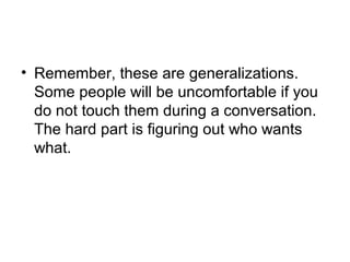 • Remember, these are generalizations.
Some people will be uncomfortable if you
do not touch them during a conversation.
The hard part is figuring out who wants
what.

 