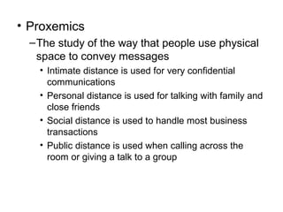 • Proxemics
– The study of the way that people use physical
space to convey messages
• Intimate distance is used for very confidential
communications
• Personal distance is used for talking with family and
close friends
• Social distance is used to handle most business
transactions
• Public distance is used when calling across the
room or giving a talk to a group

 