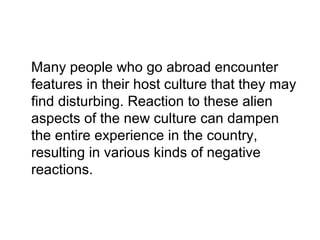 Many people who go abroad encounter
features in their host culture that they may
find disturbing. Reaction to these alien
aspects of the new culture can dampen
the entire experience in the country,
resulting in various kinds of negative
reactions.

 