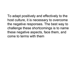 To adapt positively and effectively to the
host culture, it is necessary to overcome
the negative responses. The best way to
challenge these shortcomings is to name
these negative aspects, face them, and
come to terms with them

 