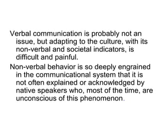 Verbal communication is probably not an
issue, but adapting to the culture, with its
non-verbal and societal indicators, is
difficult and painful.
Non-verbal behavior is so deeply engrained
in the communicational system that it is
not often explained or acknowledged by
native speakers who, most of the time, are
unconscious of this phenomenon.

 