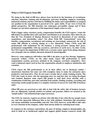 What a CEO Expects from HR<br />We being in the field of HR have always been involved in the functions of recruitment, selection, induction, training and development, grievance handling, employee counseling, industrial relations and have felt that by fulfilling the duties and responsibilities as assigned our position in the organization is perceived to be  quite stable. If one views it from the global perspective, the HR functions has undergone perceptible change and if these changes are not taken cognizance of the department simply ceases to exist.  <br />With a bigger salary structure, perks, compensation benefits, the CEO expects / wants the HR leaders to redefine their roles and their contribution to an enterprise. How often do you find the Vice President of Human Resources involved in discussions of new markets, acquisitions, and shareholder value? Not often. With HR “transactional” areas like benefits, compensation, recruitment and training are increasingly outsourced; the role of senior HR officials is evolving change in a new dimension. Today, CEOs want HR professionals with enthusiasm for the business, a strong presence among their peers, professional compatibility with top executives, and down to earth savvy. In other words, the CEO expects the department of HR to be a revenue center apart from taking adequate care of people who are skilled, educated, talented & knowledgeable.  <br />However, some employees still believe that HR is the place to get free therapy, happiness, corporate welfare. CEOs, on the other hand, expect HR professionals to build organizations systems, processes, methods to the company extremely competitive. They want a balanced report card on how the organization attends to employee satisfaction and retention.  <br />CEOs expect the HR professionals to sit in their offices not to discharge routine / monotonous functions but come out with exemplary ideas to make the enterprise more productive and innovative. They do not want a trendy fad or catchy training session. The CEO also wants to know who the upcoming stars are and how they are being developed and retained. Business units expect HR people to staff their areas adroitly with a combination of full time, part time and help from outside. Finding, keeping, rewarding and measuring results people produce is a singular criterion of success for some HR of business units. <br />Often HR pros are perceived as only able to deal with the softer side of business because they are diplomatic, typically positive in outlook and gracious. Others are mocked as the “people police” who demand proper paper processes. <br />The CEO, by contrast, requires an advisor who tells him or her what the key people issues are, and who rigorously influences him or her with solutions. Sometimes this uncommon role means unfamiliar accountability and risk. The CEO, however, needs HR to add value to every function in the company, rather than merely define by reducing head count.    <br />In response to the customer expectations, the pace of change, employee demographics, the need to hold on to intellectual capital and support global human resources needs, HR professionals have a definitive strategic role, have gained more attention, been asked to do more, and are partnering with management to frame competitive strategies. <br />K. Wayne a Vice President of HR offers this advice: * Know not just what the company does, but how it does it. * Observe how colleagues in other departments report their performance. * Strive to quantify all facets of HR to determine what works and what doesn’t.<br />Outcomes CEOs expect are a well-executed HR strategy, an efficient corporate infrastructure, an increase in employee commitment and capability, and organizational renewal. To successfully deliver on these goods, HR is advised to know the CEO well and tide over the obstacles to get the resources they need to solve their company problems.  <br />To have full credibility HR initiatives are collaboration with senior executives putting their influence behind the initiatives. CEOs and other executives need credible HR partners who know the dynamic intersection of business results, customer expectations and people performance.   <br />To borrow from an unattributed source, the “real” HR professional has this profile:-<br />The brains of Einstein. <br />The Charisma of Kennedy. <br />The negotiating skills of Kissinger. <br />The marketing skills of Iacocca. <br />The soul of Mother Teresa. <br />The stamina of Jackie Joyner-Kersee. <br /> <br />To conclude, the HR in the new millennium has gone in for a big change and the HR professionals who are people managers need to adapt to change quickly, correctly before they could consider changing the mind set of their employees.   <br /> <br />The said write up has been written by Iyer Subramanian. Presently, working with Bombay Chamber of Commerce and Industry, Ballard Pier, Mumbai. E Mail: iyerpdkgnm@yahoo.com <br /> <br />