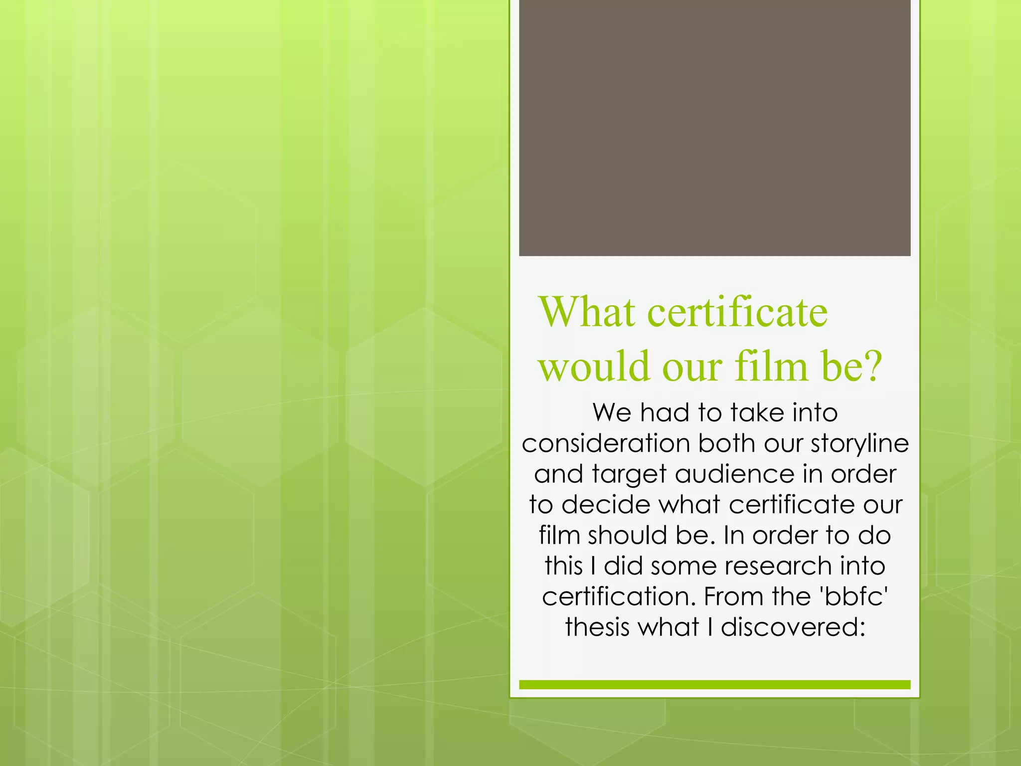 What certificate
would our film be?
We had to take into
consideration both our storyline
and target audience in order
to decide what certificate our
film should be. In order to do
this I did some research into
certification. From the 'bbfc'
thesis what I discovered: