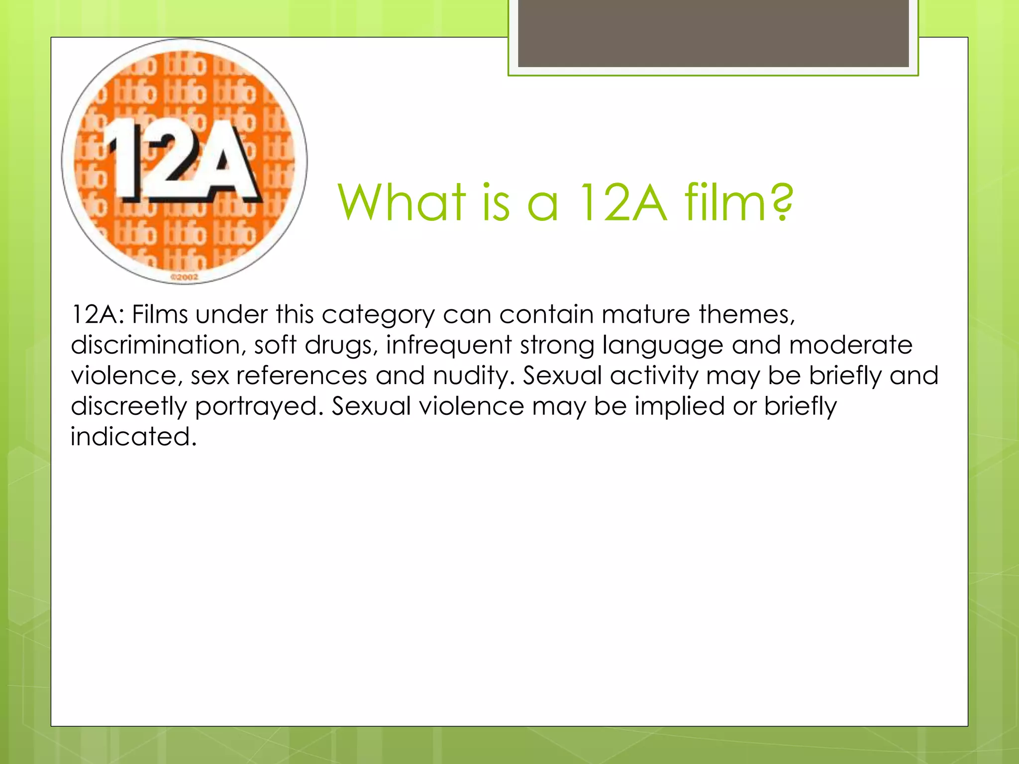 What is a 12A film?
12A: Films under this category can contain mature themes,
discrimination, soft drugs, infrequent strong language and moderate
violence, sex references and nudity. Sexual activity may be briefly and
discreetly portrayed. Sexual violence may be implied or briefly
indicated.