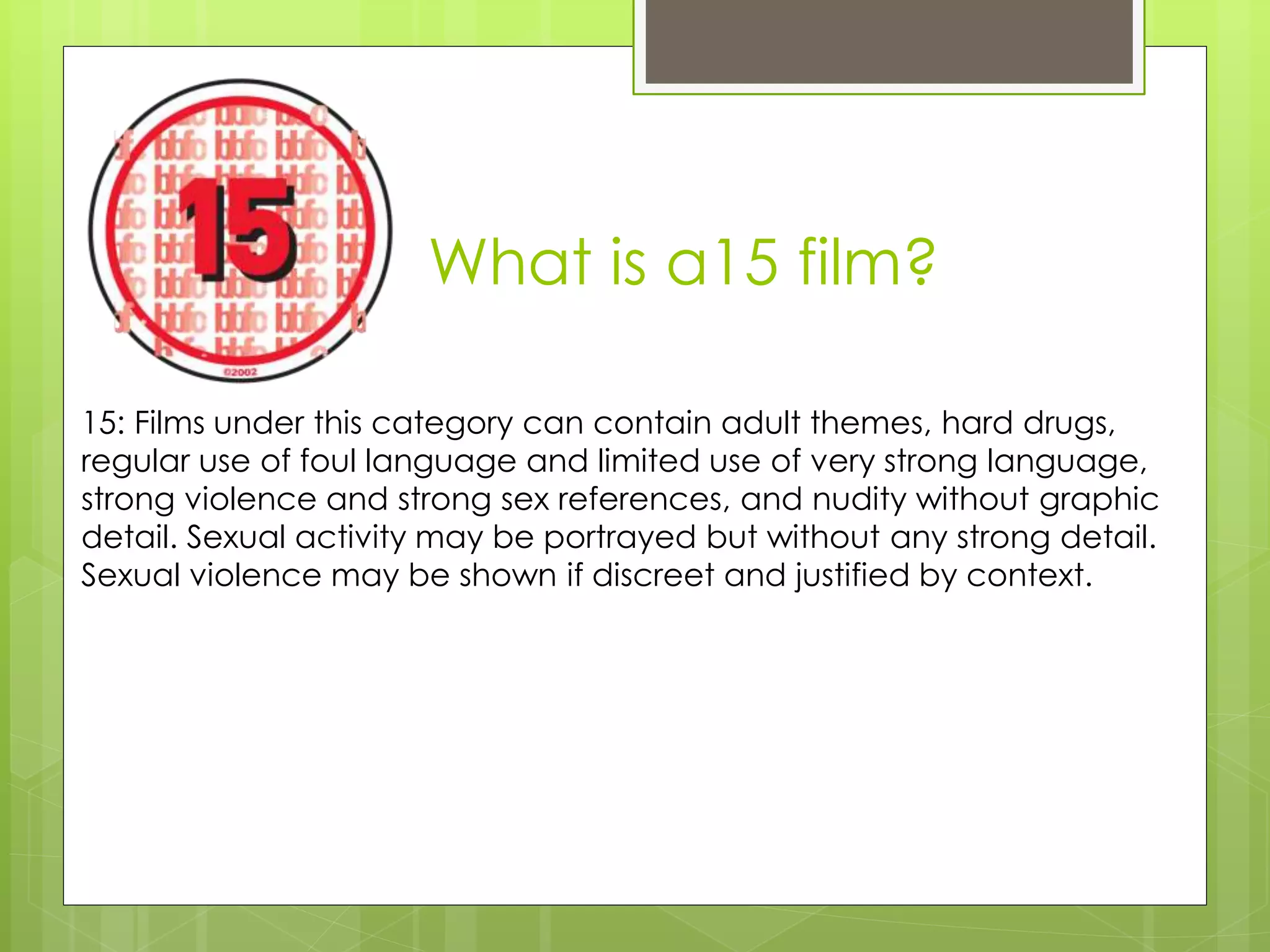 What is a15 film?
15: Films under this category can contain adult themes, hard drugs,
regular use of foul language and limited use of very strong language,
strong violence and strong sex references, and nudity without graphic
detail. Sexual activity may be portrayed but without any strong detail.
Sexual violence may be shown if discreet and justified by context.