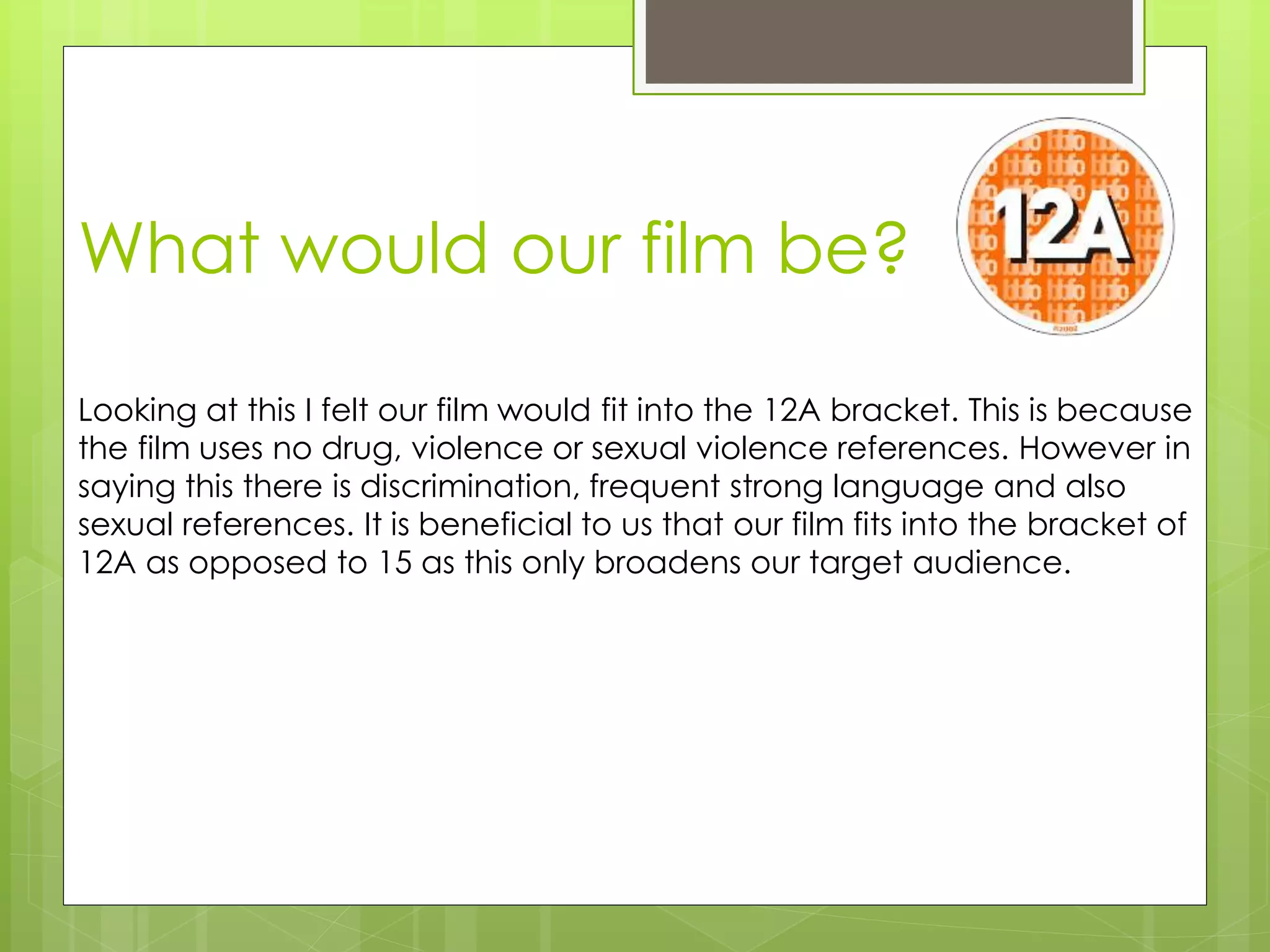 What would our film be?
Looking at this I felt our film would fit into the 12A bracket. This is because
the film uses no drug, violence or sexual violence references. However in
saying this there is discrimination, frequent strong language and also
sexual references. It is beneficial to us that our film fits into the bracket of
12A as opposed to 15 as this only broadens our target audience.