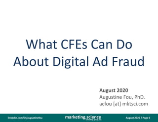 August 2020 / Page 0marketing.scienceconsulting group, inc.
linkedin.com/in/augustinefou
What CFEs Can Do
About Digital Ad Fraud
August 2020
Augustine Fou, PhD.
acfou [at] mktsci.com
 